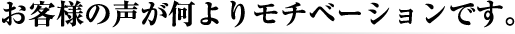 お客様の声が何よりモチベーションです。